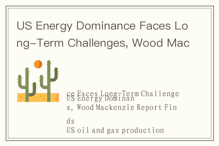 US Energy Dominance Faces Long-Term Challenges, Wood Mackenzie Report Finds